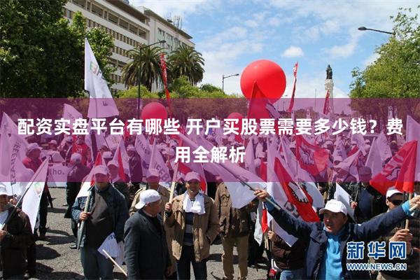 配资实盘平台有哪些 开户买股票需要多少钱？费用全解析