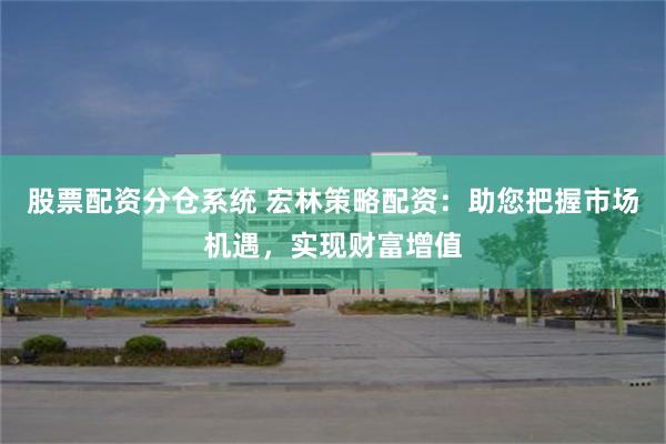 股票配资分仓系统 宏林策略配资：助您把握市场机遇，实现财富增值