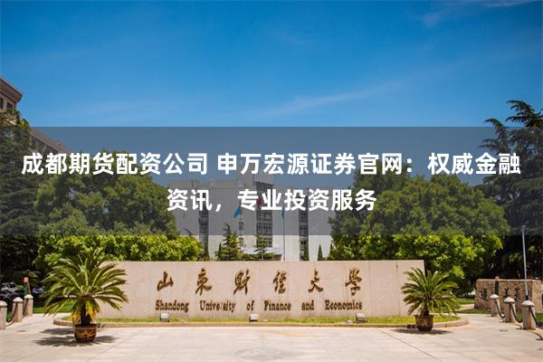 成都期货配资公司 申万宏源证券官网：权威金融资讯，专业投资服务