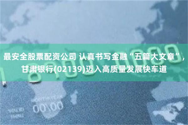 最安全股票配资公司 认真书写金融“五篇大文章”，甘肃银行(02139)迈入高质量发展快车道