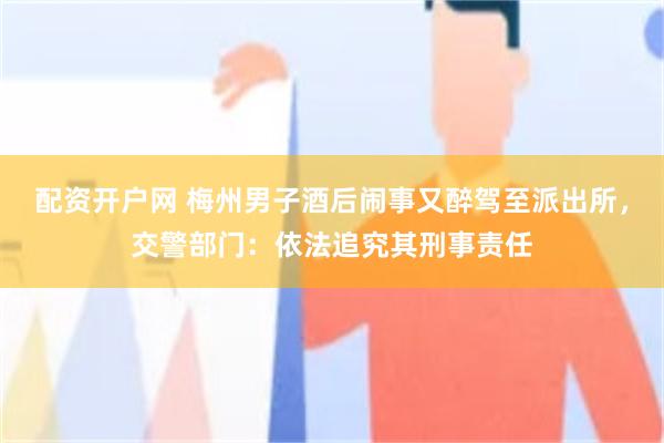 配资开户网 梅州男子酒后闹事又醉驾至派出所，交警部门：依法追究其刑事责任