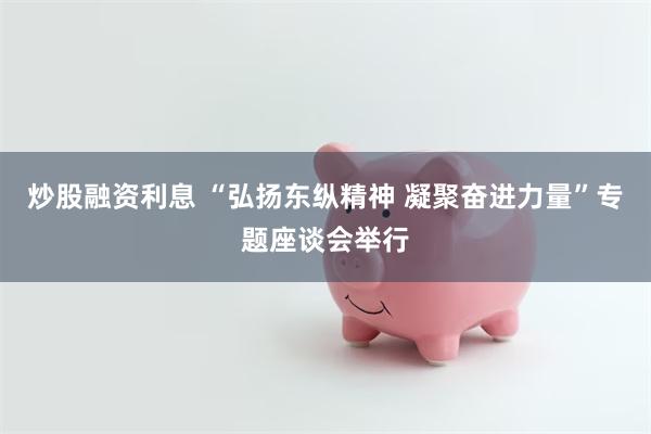 炒股融资利息 “弘扬东纵精神 凝聚奋进力量”专题座谈会举行