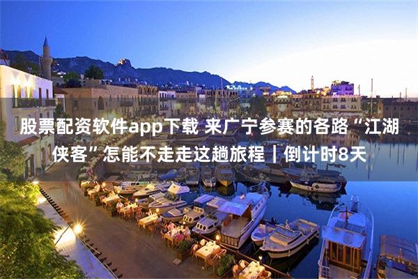 股票配资软件app下载 来广宁参赛的各路“江湖侠客”怎能不走走这趟旅程｜倒计时8天