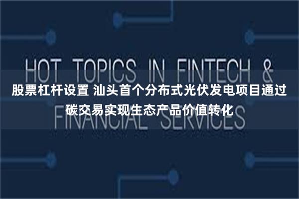 股票杠杆设置 汕头首个分布式光伏发电项目通过碳交易实现生态产品价值转化