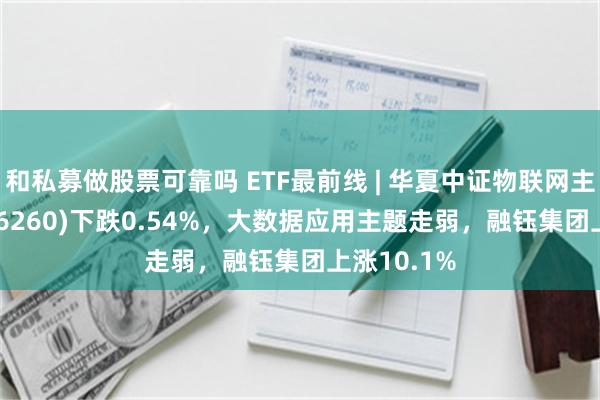 和私募做股票可靠吗 ETF最前线 | 华夏中证物联网主题ETF(516260)下跌0.54%，大数据应用主题走弱，融钰集团上涨10.1%