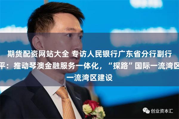 期货配资网站大全 专访人民银行广东省分行副行长林平：推动琴澳金融服务一体化，“探路”国际一流湾区建设