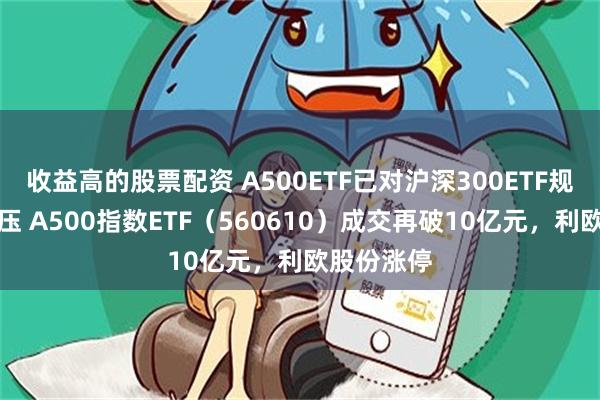 收益高的股票配资 A500ETF已对沪深300ETF规模形成挤压 A500指数ETF(560610)成交再破10亿元,利欧股份涨停