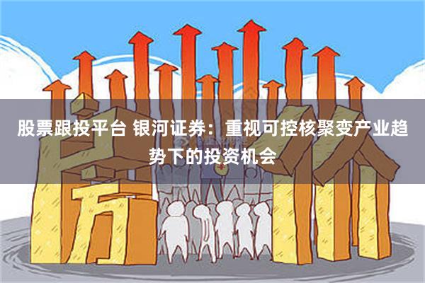 股票跟投平台 银河证券：重视可控核聚变产业趋势下的投资机会