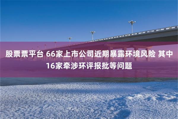 股票票平台 66家上市公司近期暴露环境风险 其中16家牵涉环评报批等问题