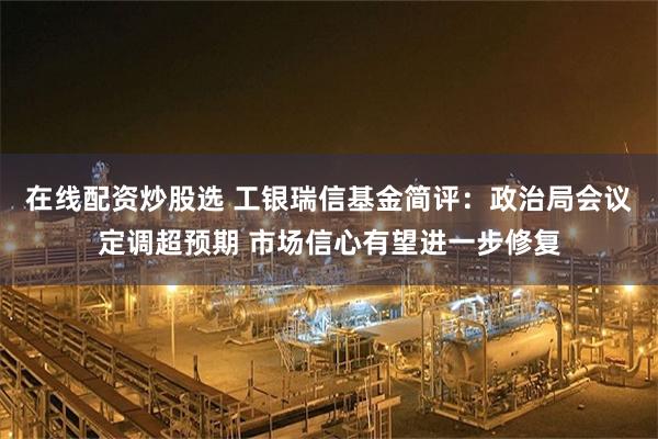 在线配资炒股选 工银瑞信基金简评：政治局会议定调超预期 市场信心有望进一步修复