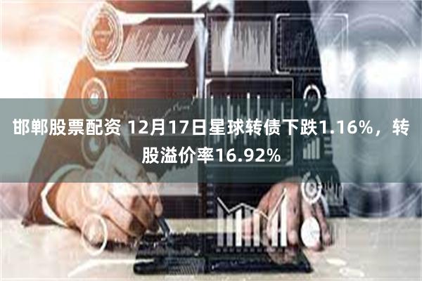 邯郸股票配资 12月17日星球转债下跌1.16%，转股溢价率16.92%