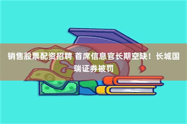 销售股票配资招聘 首席信息官长期空缺！长城国瑞证券被罚