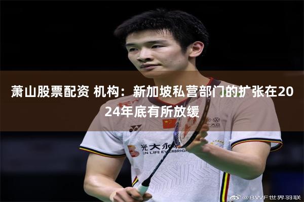 萧山股票配资 机构：新加坡私营部门的扩张在2024年底有所放缓