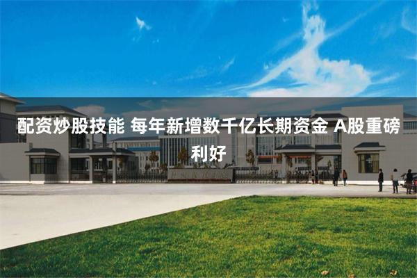 配资炒股技能 每年新增数千亿长期资金 A股重磅利好