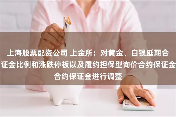 上海股票配资公司 上金所：对黄金、白银延期合约交易保证金比例和涨跌停板以及履约担保型询价合约保证金进行调整