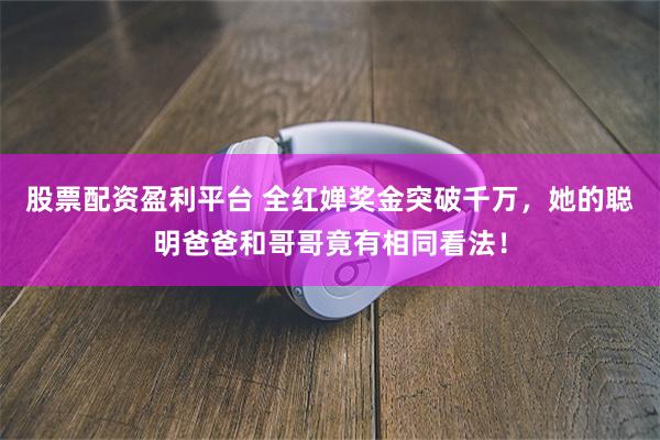 股票配资盈利平台 全红婵奖金突破千万，她的聪明爸爸和哥哥竟有相同看法！