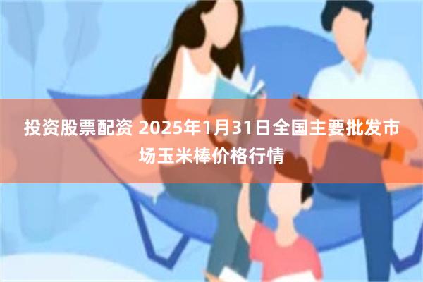 投资股票配资 2025年1月31日全国主要批发市场玉米棒价格行情