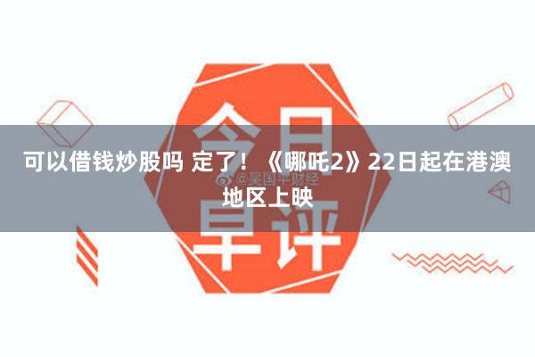可以借钱炒股吗 定了！《哪吒2》22日起在港澳地区上映