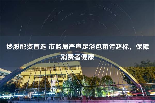 炒股配资首选 市监局严查足浴包菌污超标，保障消费者健康
