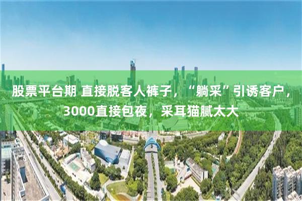 股票平台期 直接脱客人裤子，“躺采”引诱客户，3000直接包夜，采耳猫腻太大
