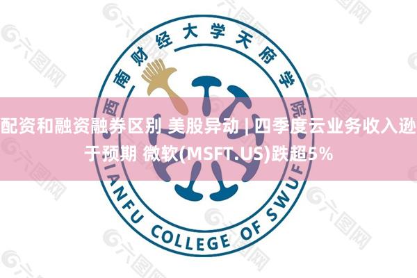 配资和融资融券区别 美股异动 | 四季度云业务收入逊于预期 微软(MSFT.US)跌超5%