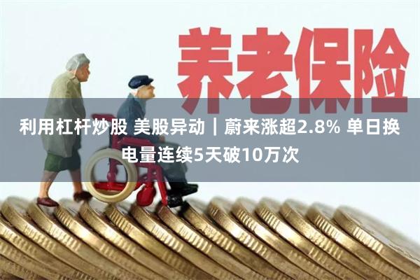 利用杠杆炒股 美股异动｜蔚来涨超2.8% 单日换电量连续5天破10万次