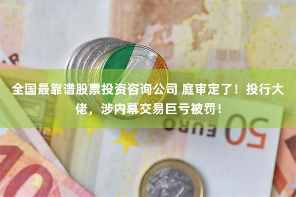 全国最靠谱股票投资咨询公司 庭审定了！投行大佬，涉内幕交易巨亏被罚！