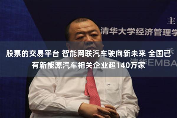 股票的交易平台 智能网联汽车驶向新未来 全国已有新能源汽车相关企业超140万家
