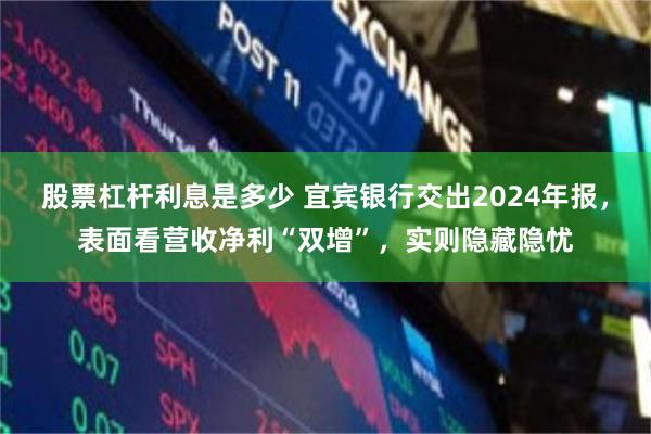 股票杠杆利息是多少 宜宾银行交出2024年报，表面看营收净利“双增”，实则隐藏隐忧