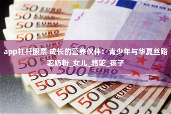 app杠杆股票 成长的营养伙伴：青少年与华夏丝路驼奶粉_女儿_骆驼_孩子