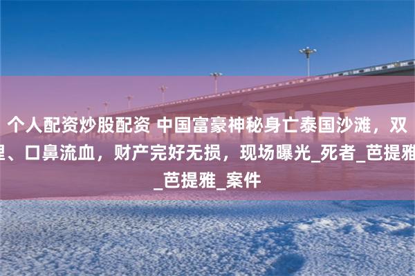 个人配资炒股配资 中国富豪神秘身亡泰国沙滩，双臂被埋、口鼻流血，财产完好无损，现场曝光_死者_芭提雅_案件