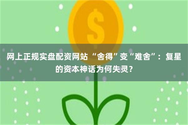 网上正规实盘配资网站 “舍得”变“难舍”：复星的资本神话为何失灵？