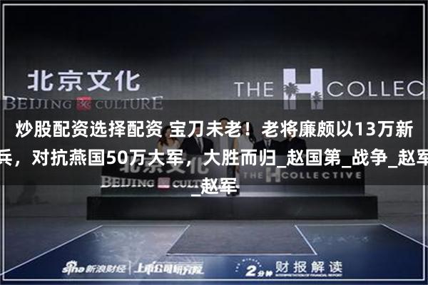 炒股配资选择配资 宝刀未老！老将廉颇以13万新兵，对抗燕国50万大军，大胜而归_赵国第_战争_赵军