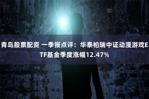 青岛股票配资 一季报点评：华泰柏瑞中证动漫游戏ETF基金季度涨幅12.47%