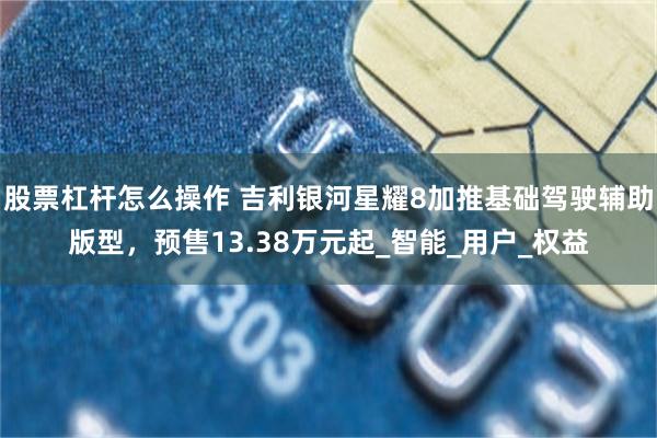 股票杠杆怎么操作 吉利银河星耀8加推基础驾驶辅助版型，预售13.38万元起_智能_用户_权益