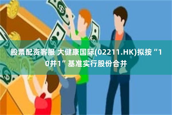股票配资客服 大健康国际(02211.HK)拟按“10并1”基准实行股份合并