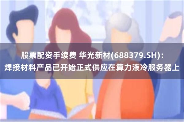 股票配资手续费 华光新材(688379.SH)：焊接材料产品已开始正式供应在算力液冷服务器上