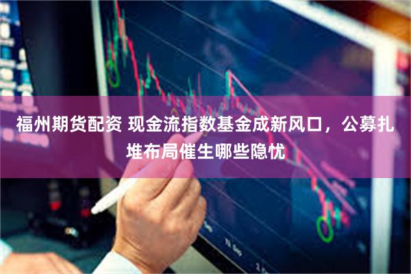 福州期货配资 现金流指数基金成新风口，公募扎堆布局催生哪些隐忧