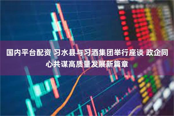 国内平台配资 习水县与习酒集团举行座谈 政企同心共谋高质量发展新篇章