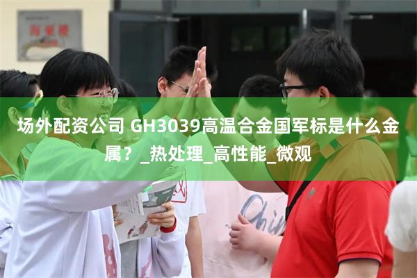 场外配资公司 GH3039高温合金国军标是什么金属？_热处理_高性能_微观