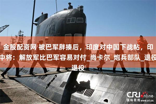 金股配资网 被巴军胖揍后，印度对中国下战帖，印中将：解放军比巴军容易对付_尚卡尔_炮兵部队_退役