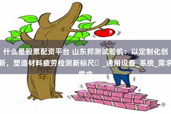 什么是股票配资平台 山东邦测试验机：以定制化创新，塑造材料疲劳检测新标尺‌_通用设备_系统_需求