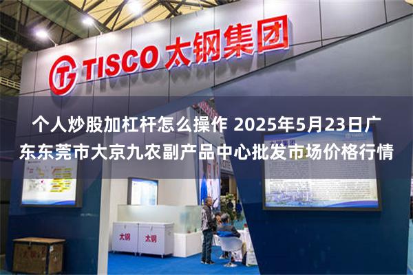 个人炒股加杠杆怎么操作 2025年5月23日广东东莞市大京九农副产品中心批发市场价格行情