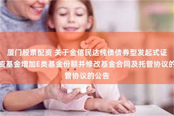 厦门股票配资 关于金信民达纯债债券型发起式证券投资基金增加E类基金份额并修改基金合同及托管协议的公告
