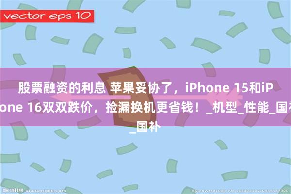 股票融资的利息 苹果妥协了，iPhone 15和iPhone 16双双跌价，捡漏换机更省钱！_机型_性能_国补
