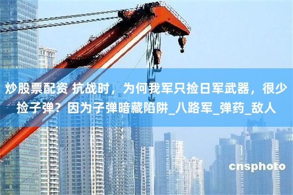 炒股票配资 抗战时，为何我军只捡日军武器，很少捡子弹？因为子弹暗藏陷阱_八路军_弹药_敌人