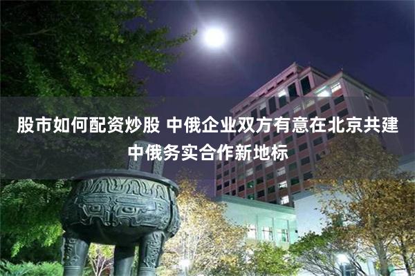 股市如何配资炒股 中俄企业双方有意在北京共建中俄务实合作新地标