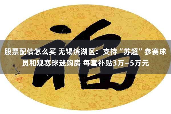 股票配债怎么买 无锡滨湖区：支持“苏超”参赛球员和观赛球迷购房 每套补贴3万—5万元