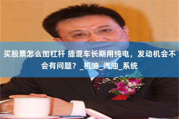 买股票怎么加杠杆 插混车长期用纯电，发动机会不会有问题？_机油_汽油_系统