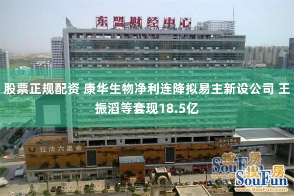 股票正规配资 康华生物净利连降拟易主新设公司 王振滔等套现18.5亿